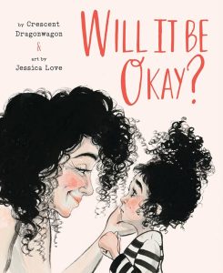 Book cover titled, "Will it be okay?" by Crescent Dragonwagon & art by Jessica Love. Illustration of a mother with curly black hair bending down to talk to her daughter, also with curly black hair. The daughter looks worried, but the mother is smiling reassuringly and holds the chin of her daughter in her hand.