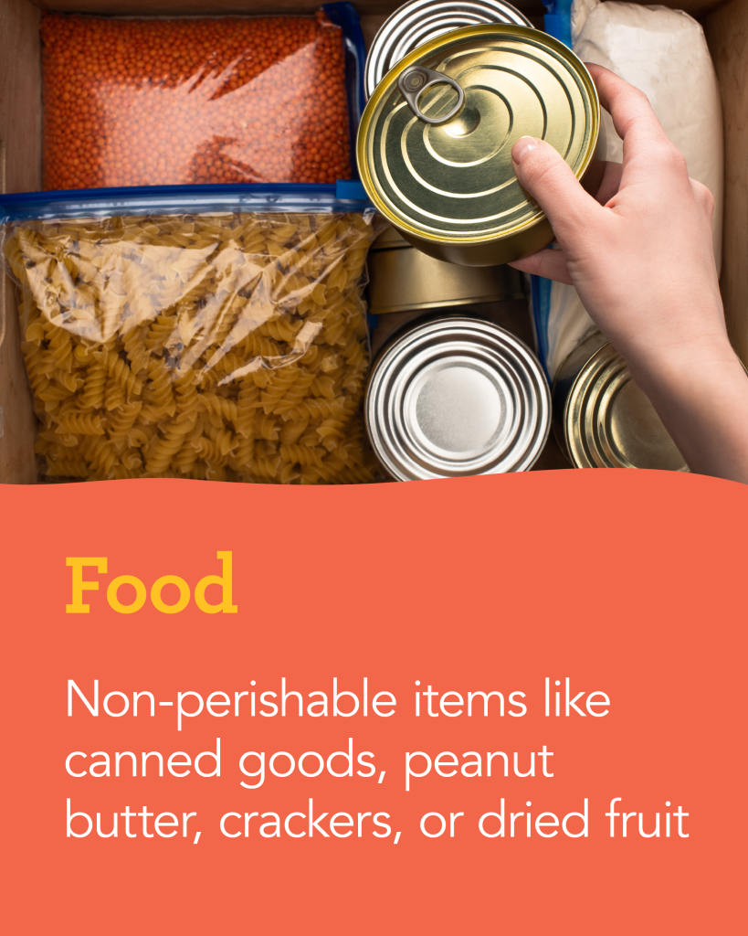 Food: Non-perishable items like canned goods, peanut butter, crackers, or dried fruit