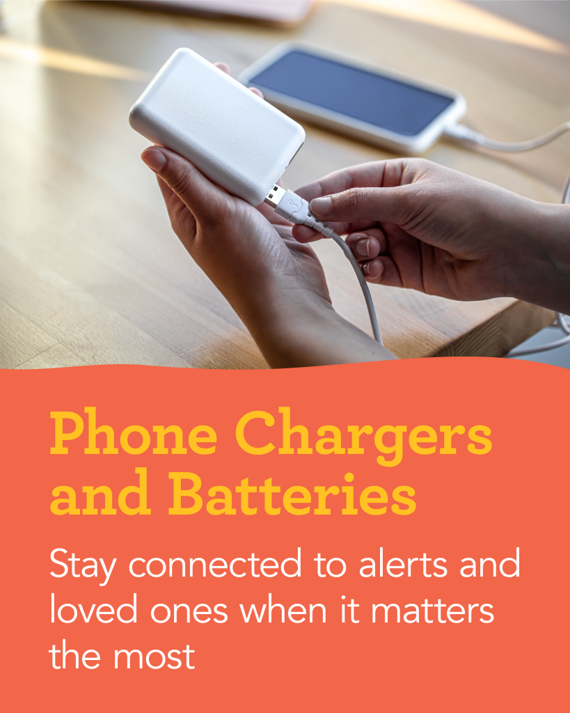 Phone Chargers and Batteries: Stay connected to alerts and loved ones when it matters the most
