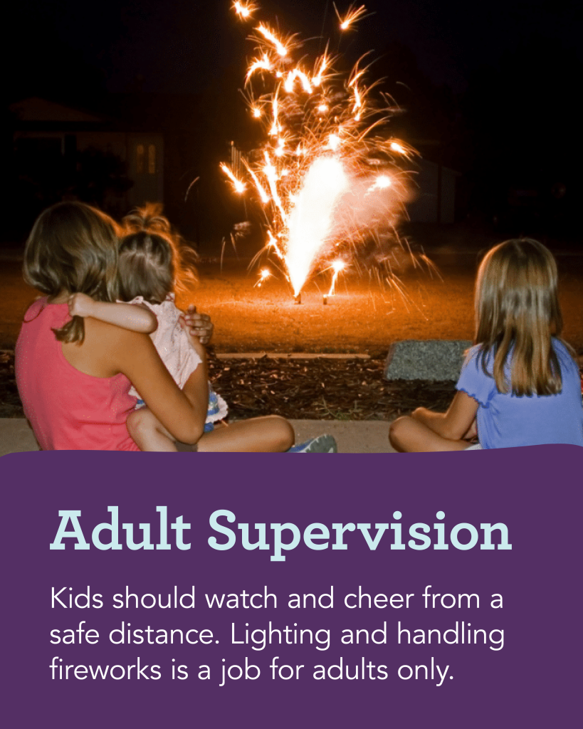 Fireworks Safety—Adult Supervision: Kids should watch and cheer from a safe distance. Lighting and handling fireworks is a job for adults only.