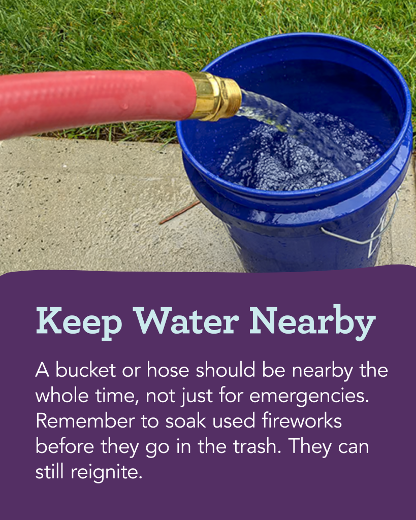 Fireworks Safety—Keep Water Nearby: A bucket or hose should be nearby the whole time, not just for emergencies. Remember to soak used fireworks before they go in the trash. They can still reignite.